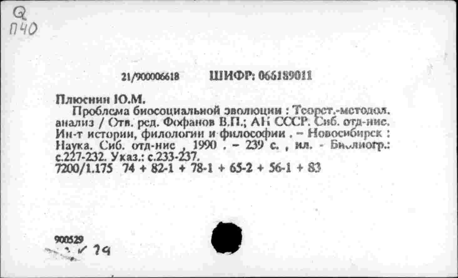 ﻿3
пчо
21/900006618 ШИФР: 066189011
Плюснин 1О.М.
Проблема биосоциальной эволюции : Тсорст.-мстодая. анализ / Отв. рсд. Фофанов В.П.; АН СССР. Сиб. ота-нис. Ин-т истории, филологии и философии , - Новосибирск : Наука. Сиб. отд-нис . 1990 . - 239 с. , ил. - Би^лиогр.: с.227-232. Указ.: с.233-237.
7200/1.175 74 + 82-1 + 78-1 + 65-2 + 56-1 +83
900529